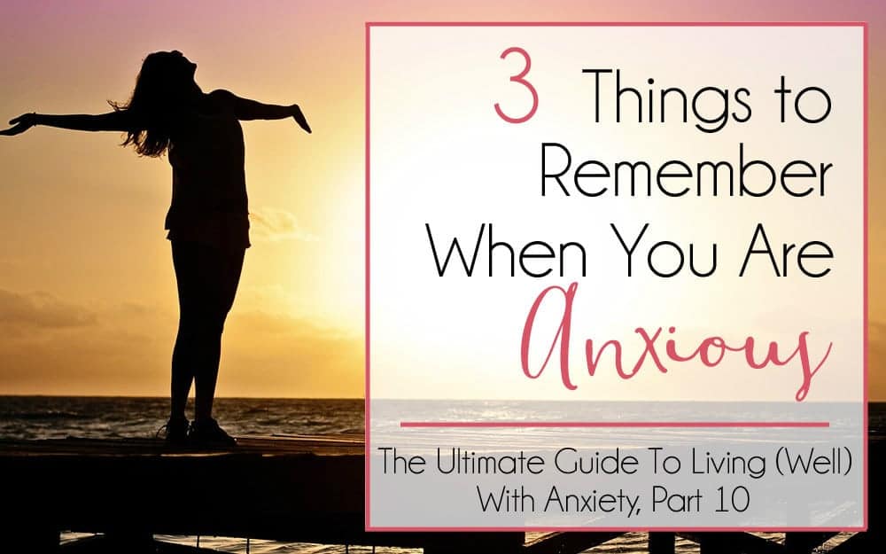 The Ultimate Guide to Living (Well) With Anxiety, Part 10 – 3 Things to Remember When You Are Anxious